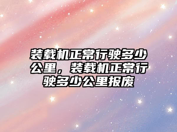 裝載機(jī)正常行駛多少公里，裝載機(jī)正常行駛多少公里報廢