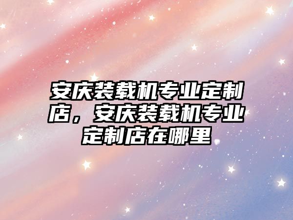 安慶裝載機(jī)專業(yè)定制店，安慶裝載機(jī)專業(yè)定制店在哪里