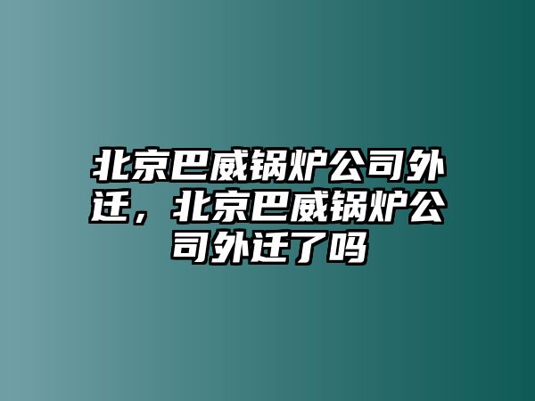 北京巴威鍋爐公司外遷，北京巴威鍋爐公司外遷了嗎