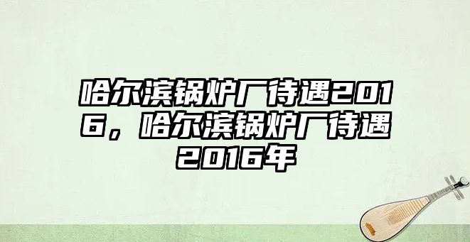 哈爾濱鍋爐廠待遇2016，哈爾濱鍋爐廠待遇2016年