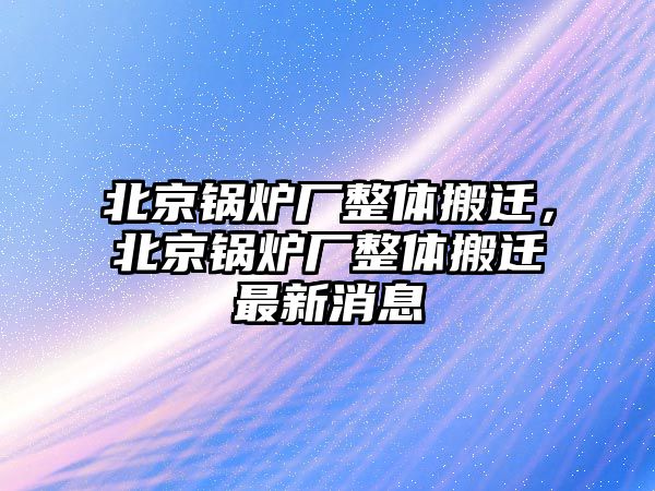 北京鍋爐廠整體搬遷，北京鍋爐廠整體搬遷最新消息