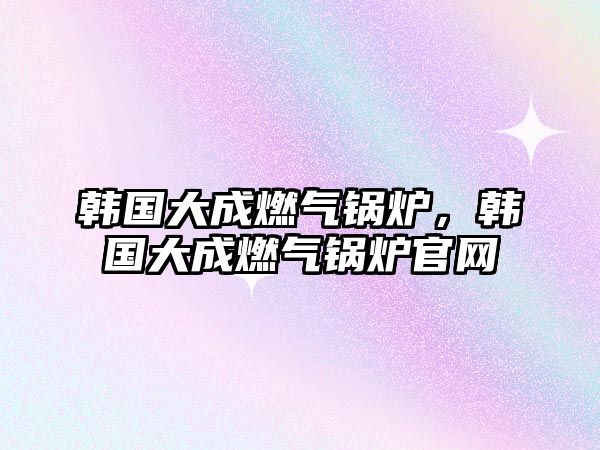 韓國大成燃?xì)忮仩t，韓國大成燃?xì)忮仩t官網(wǎng)