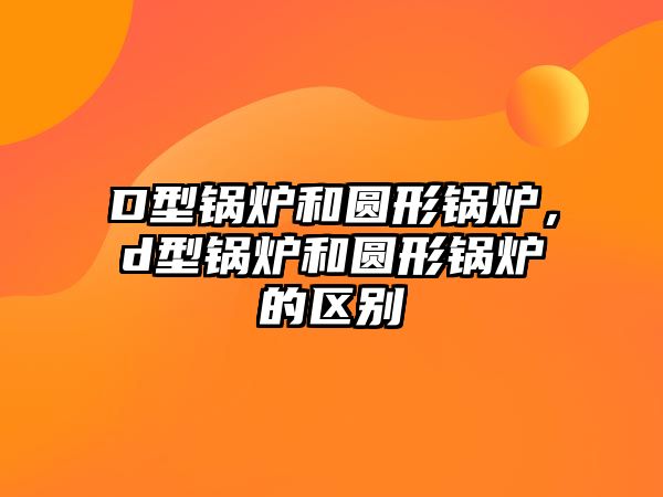 D型鍋爐和圓形鍋爐，d型鍋爐和圓形鍋爐的區(qū)別