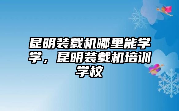 昆明裝載機(jī)哪里能學(xué)學(xué)，昆明裝載機(jī)培訓(xùn)學(xué)校