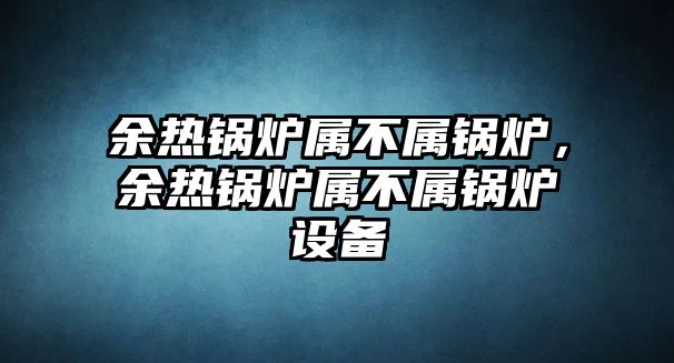 余熱鍋爐屬不屬鍋爐，余熱鍋爐屬不屬鍋爐設(shè)備