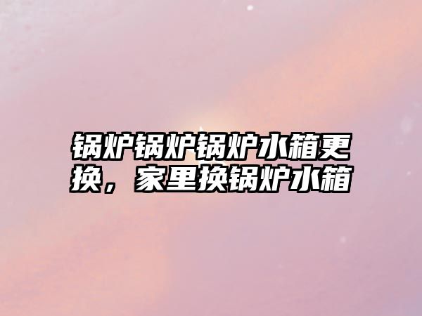 鍋爐鍋爐鍋爐水箱更換，家里換鍋爐水箱