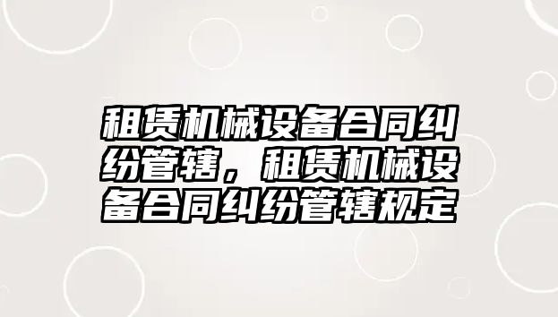 租賃機械設(shè)備合同糾紛管轄，租賃機械設(shè)備合同糾紛管轄規(guī)定