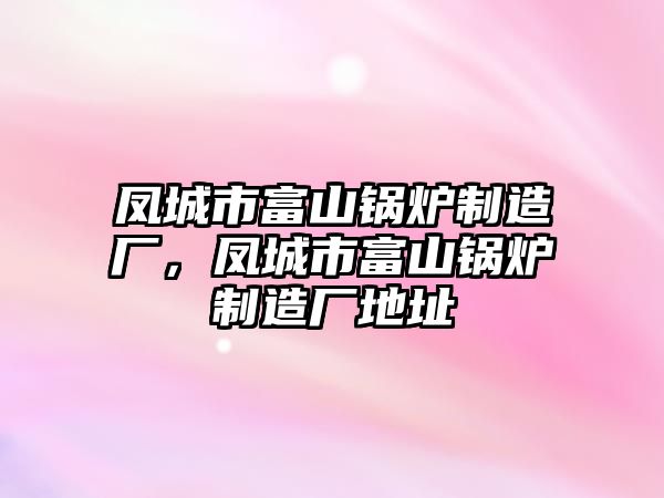 鳳城市富山鍋爐制造廠，鳳城市富山鍋爐制造廠地址