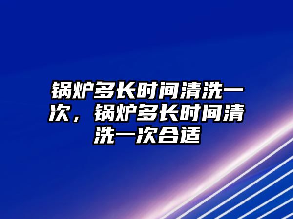 鍋爐多長時間清洗一次，鍋爐多長時間清洗一次合適