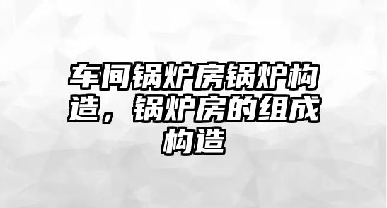 車間鍋爐房鍋爐構(gòu)造，鍋爐房的組成構(gòu)造