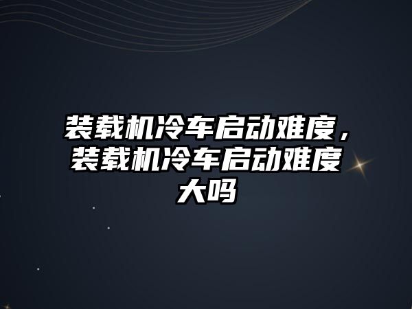 裝載機冷車啟動難度，裝載機冷車啟動難度大嗎