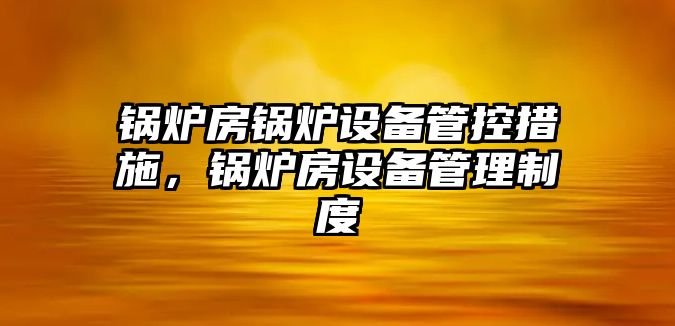 鍋爐房鍋爐設備管控措施，鍋爐房設備管理制度