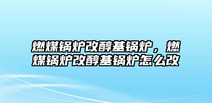 燃煤鍋爐改醇基鍋爐，燃煤鍋爐改醇基鍋爐怎么改