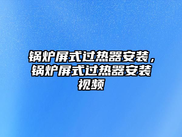 鍋爐屏式過熱器安裝，鍋爐屏式過熱器安裝視頻