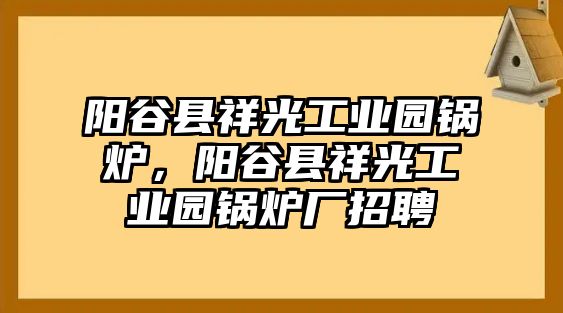 陽(yáng)谷縣祥光工業(yè)園鍋爐，陽(yáng)谷縣祥光工業(yè)園鍋爐廠招聘