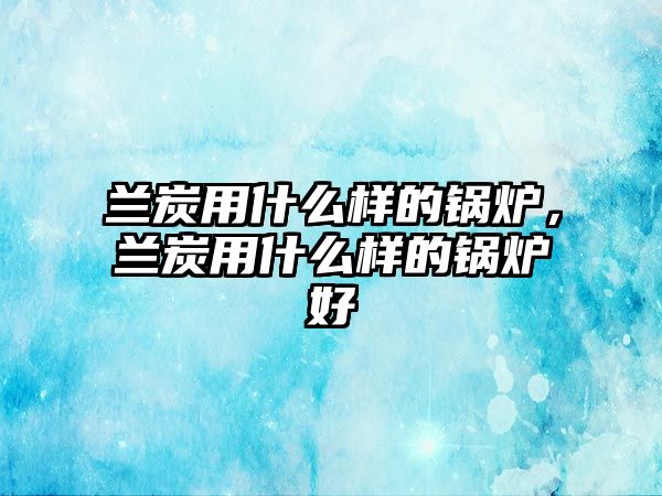 蘭炭用什么樣的鍋爐，蘭炭用什么樣的鍋爐好