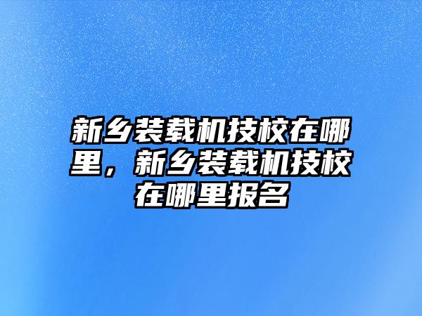 新鄉(xiāng)裝載機(jī)技校在哪里，新鄉(xiāng)裝載機(jī)技校在哪里報名