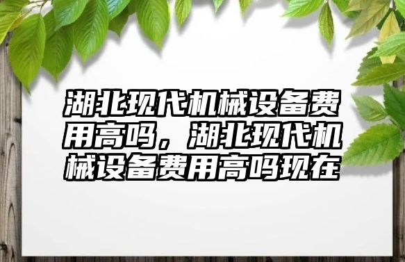 湖北現(xiàn)代機(jī)械設(shè)備費(fèi)用高嗎，湖北現(xiàn)代機(jī)械設(shè)備費(fèi)用高嗎現(xiàn)在