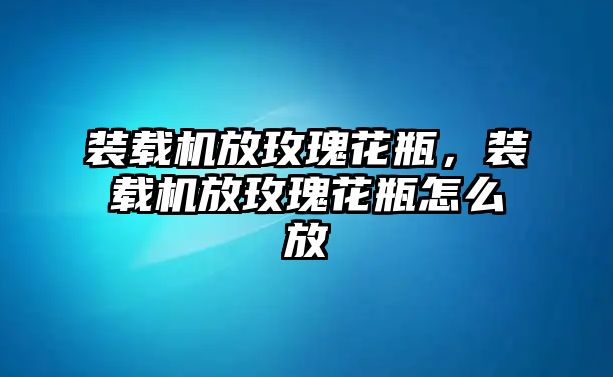 裝載機放玫瑰花瓶，裝載機放玫瑰花瓶怎么放