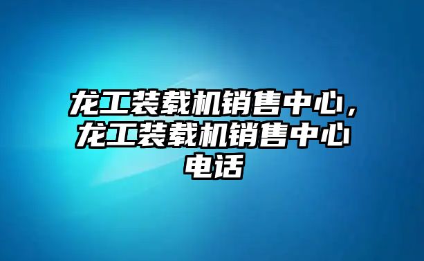 龍工裝載機銷售中心，龍工裝載機銷售中心電話