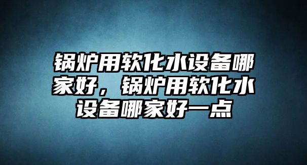 鍋爐用軟化水設(shè)備哪家好，鍋爐用軟化水設(shè)備哪家好一點