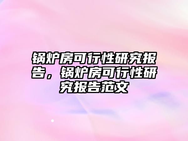 鍋爐房可行性研究報告，鍋爐房可行性研究報告范文