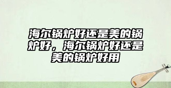 海爾鍋爐好還是美的鍋爐好，海爾鍋爐好還是美的鍋爐好用