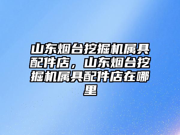 山東煙臺挖掘機屬具配件店，山東煙臺挖掘機屬具配件店在哪里