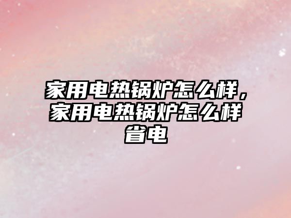 家用電熱鍋爐怎么樣，家用電熱鍋爐怎么樣省電