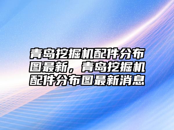 青島挖掘機配件分布圖最新，青島挖掘機配件分布圖最新消息