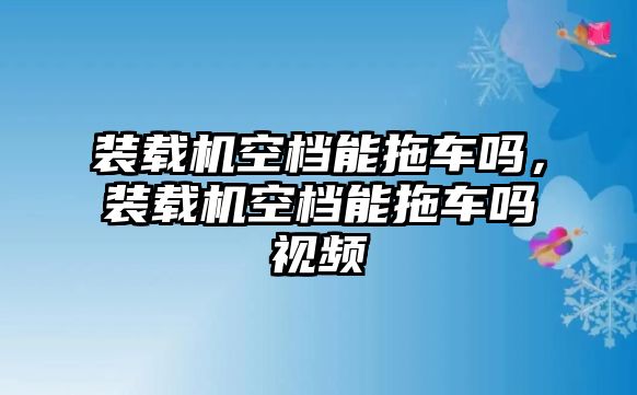 裝載機空檔能拖車嗎，裝載機空檔能拖車嗎視頻