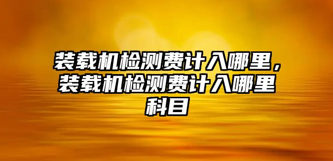 裝載機(jī)檢測費(fèi)計(jì)入哪里，裝載機(jī)檢測費(fèi)計(jì)入哪里科目