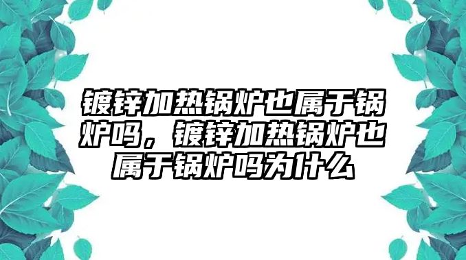 鍍鋅加熱鍋爐也屬于鍋爐嗎，鍍鋅加熱鍋爐也屬于鍋爐嗎為什么