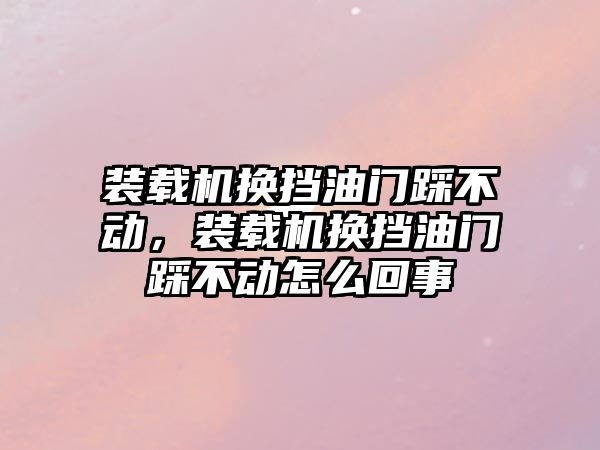 裝載機換擋油門踩不動，裝載機換擋油門踩不動怎么回事