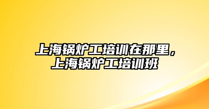 上海鍋爐工培訓(xùn)在那里，上海鍋爐工培訓(xùn)班