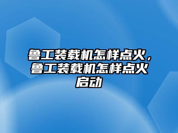 魯工裝載機(jī)怎樣點火，魯工裝載機(jī)怎樣點火啟動