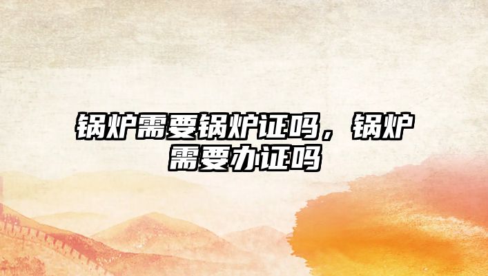 鍋爐需要鍋爐證嗎，鍋爐需要辦證嗎