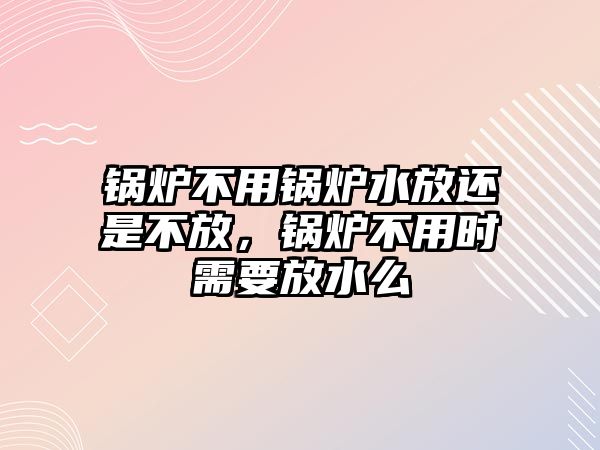 鍋爐不用鍋爐水放還是不放，鍋爐不用時需要放水么