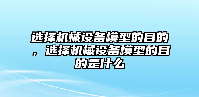 選擇機(jī)械設(shè)備模型的目的，選擇機(jī)械設(shè)備模型的目的是什么