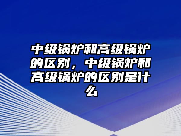 中級(jí)鍋爐和高級(jí)鍋爐的區(qū)別，中級(jí)鍋爐和高級(jí)鍋爐的區(qū)別是什么