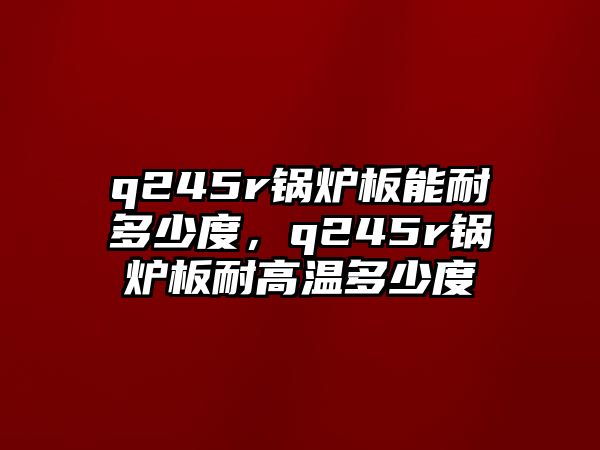 q245r鍋爐板能耐多少度，q245r鍋爐板耐高溫多少度