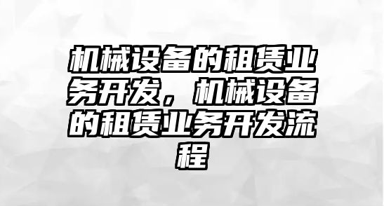 機(jī)械設(shè)備的租賃業(yè)務(wù)開發(fā)，機(jī)械設(shè)備的租賃業(yè)務(wù)開發(fā)流程