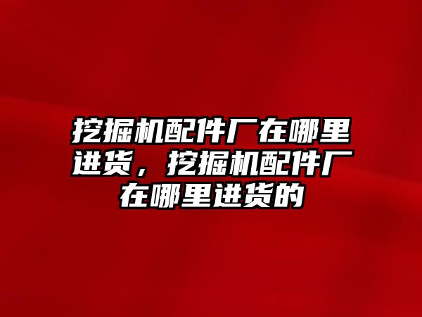 挖掘機配件廠在哪里進貨，挖掘機配件廠在哪里進貨的