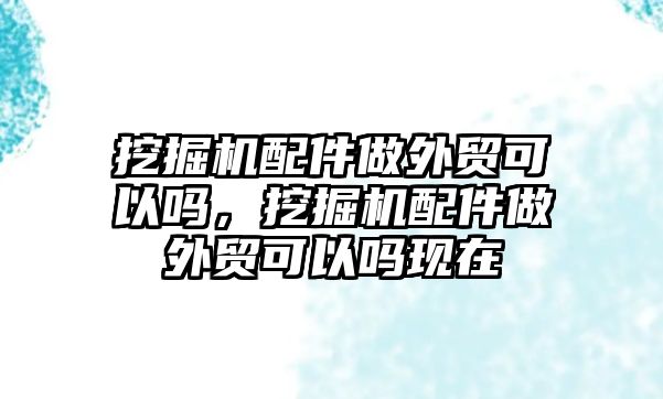 挖掘機(jī)配件做外貿(mào)可以嗎，挖掘機(jī)配件做外貿(mào)可以嗎現(xiàn)在