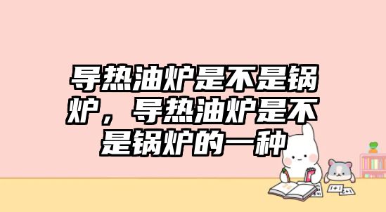 導(dǎo)熱油爐是不是鍋爐，導(dǎo)熱油爐是不是鍋爐的一種