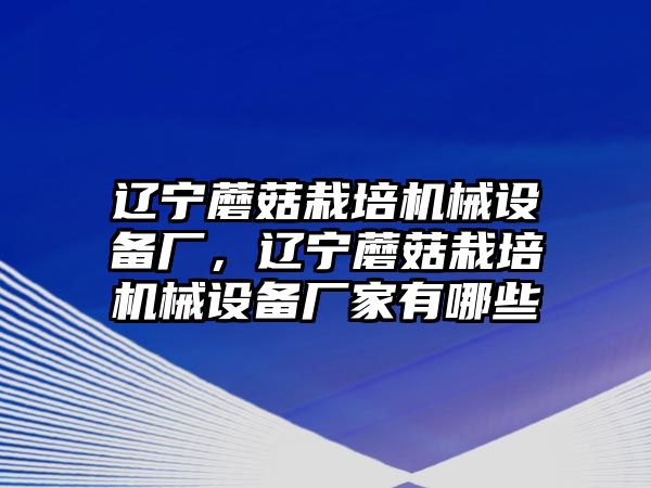 遼寧蘑菇栽培機械設(shè)備廠，遼寧蘑菇栽培機械設(shè)備廠家有哪些