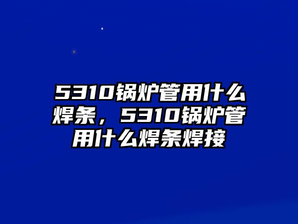 5310鍋爐管用什么焊條，5310鍋爐管用什么焊條焊接