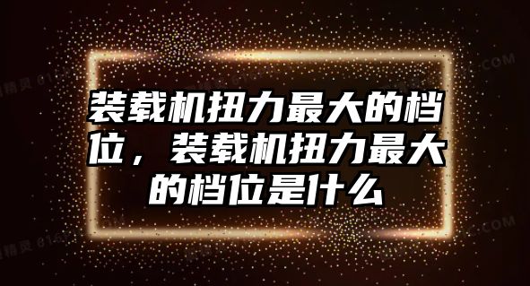 裝載機(jī)扭力最大的檔位，裝載機(jī)扭力最大的檔位是什么