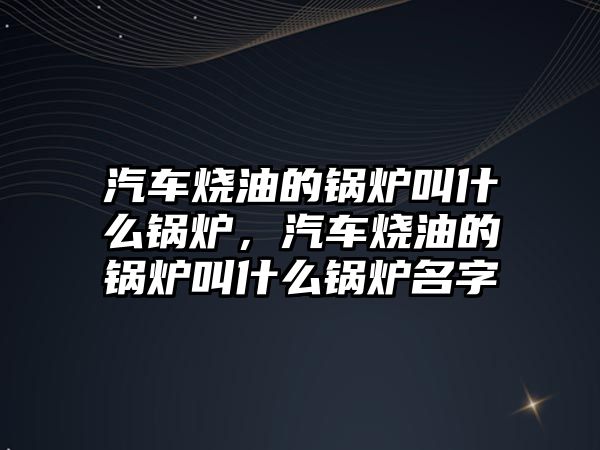 汽車燒油的鍋爐叫什么鍋爐，汽車燒油的鍋爐叫什么鍋爐名字