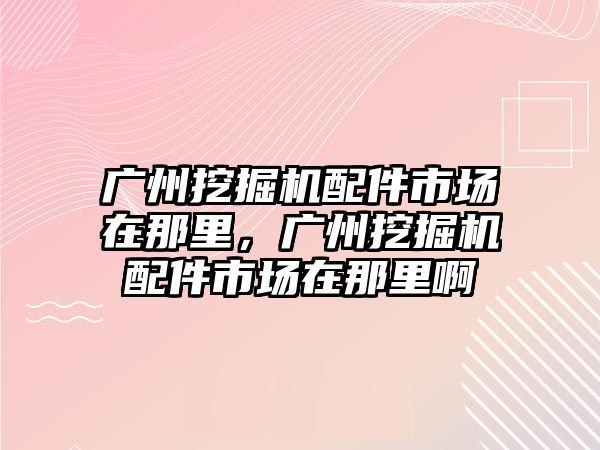 廣州挖掘機配件市場在那里，廣州挖掘機配件市場在那里啊